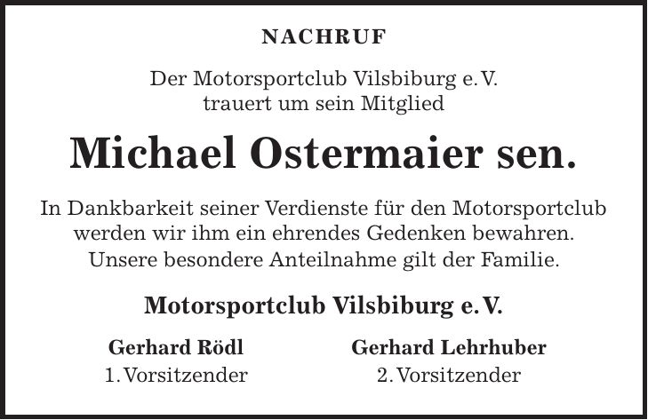 Nachruf Der Motorsportclub Vilsbiburg e. V. trauert um sein Mitglied Michael Ostermaier sen. In Dankbarkeit seiner Verdienste für den Motorsportclub werden wir ihm ein ehrendes Gedenken bewahren. Unsere besondere Anteilnahme gilt der Familie. Motorsportclub Vilsbiburg e. V. Gerhard Rödl 1. Vorsitzender Gerhard Lehrhuber 2. Vorsitzender