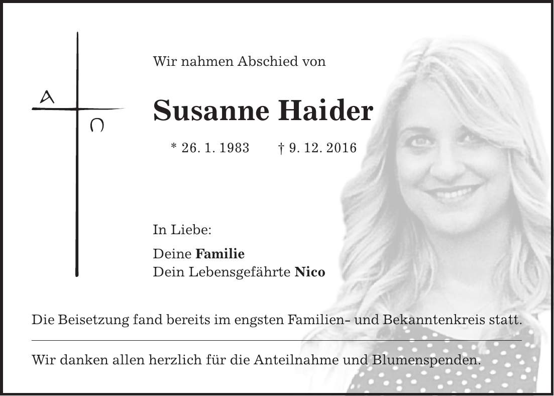 Wir nahmen Abschied von Susanne Haider * 26. 1. 1983 + 9. 12. 2016 In Liebe: Deine Familie Dein Lebensgefährte Nico Die Beisetzung fand bereits im engsten Familien- und Bekanntenkreis statt. Wir danken allen herzlich für die Anteilnahme und Blumenspenden.