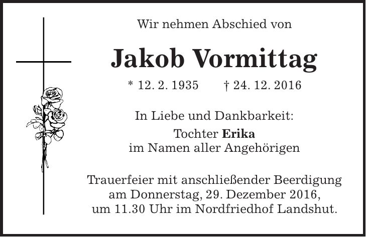 Wir nehmen Abschied von Jakob Vormittag * 12. 2. 1935 + 24. 12. 2016 In Liebe und Dankbarkeit: Tochter Erika im Namen aller Angehörigen Trauerfeier mit anschließender Beerdigung am Donnerstag, 29. Dezember 2016, um 11.30 Uhr im Nordfriedhof Landshut.