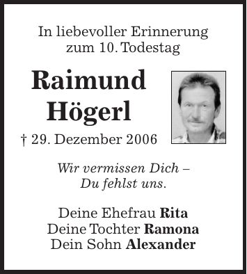 In liebevoller Erinnerung zum 10. Todestag Raimund Högerl + 29. Dezember 2006 Wir vermissen Dich - Du fehlst uns. Deine Ehefrau Rita Deine Tochter Ramona Dein Sohn Alexander