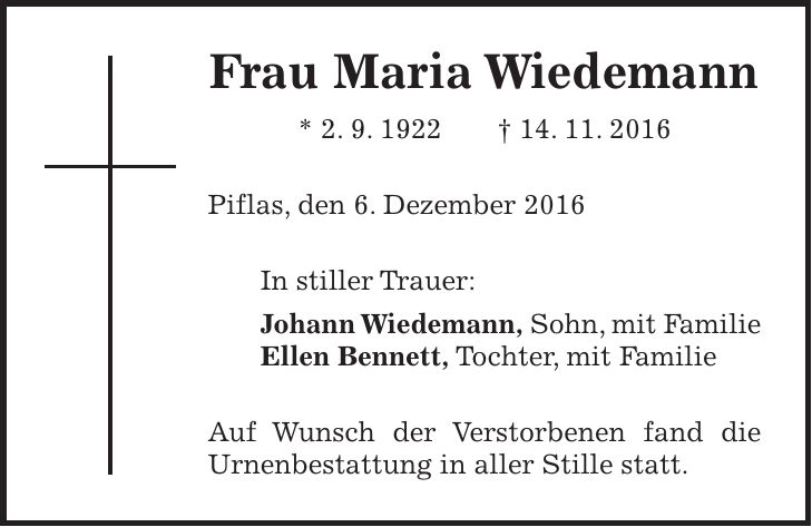 Frau Maria Wiedemann * 2. 9. 1922 + 14. 11. 2016 Piflas, den 6. Dezember 2016 In stiller Trauer: Johann Wiedemann, Sohn, mit Familie Ellen Bennett, Tochter, mit Familie Auf Wunsch der Verstorbenen fand die Urnenbestattung in aller Stille statt.