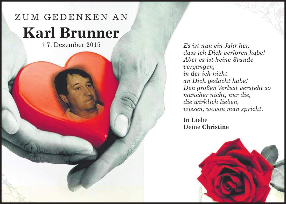 Es ist nun ein Jahr her, dass ich Dich verloren habe! Aber es ist keine Stunde vergangen, in der ich nicht an Dich gedacht habe! Den großen Verlust versteht so mancher nicht, nur die, die wirklich lieben, wissen, wovon man spricht. In Liebe Deine ChristineZum Gedenken an Karl Brunner + 7. Dezember 2015