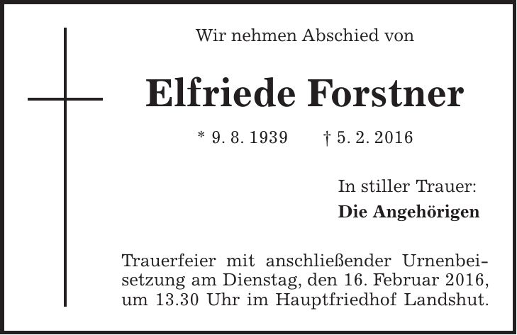 Wir nehmen Abschied von Elfriede Forstner * 9. 8. 1939 + 5. 2. 2016 In stiller Trauer: Die Angehörigen Trauerfeier mit anschließender Urnenbeisetzung am Dienstag, den 16. Februar 2016, um 13.30 Uhr im Hauptfriedhof Landshut. 