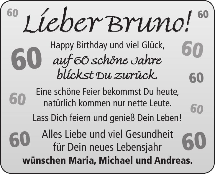Lieber Bruno! Happy Birthday und viel Glück, auf 60 schöne Jahre blickst Du zurück. Eine schöne Feier bekommst Du heute, natürlich kommen nur nette Leute. Lass Dich feiern und genieß Dein Leben! Alles Liebe und viel Gesundheit für Dein neues Lebensjahr wünschen Maria, Michael und Andreas.***