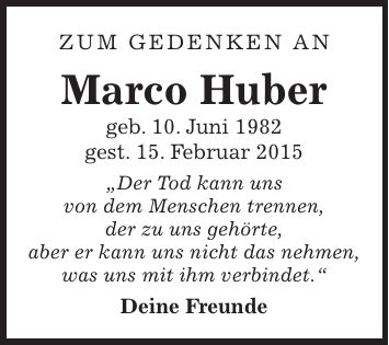 Zum Gedenken an Marco Huber geb. 10. Juni 1982 gest. 15. Februar 2015 'Der Tod kann uns von dem Menschen trennen, der zu uns gehörte, aber er kann uns nicht das nehmen, was uns mit ihm verbindet.' Deine Freunde
