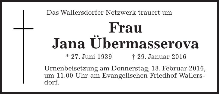 Das Wallersdorfer Netzwerk trauert um Frau Jana Übermasserova * 27. Juni 1939 + 29. Januar 2016 Urnenbeisetzung am Donnerstag, 18. Februar 2016, um 11.00 Uhr am Evangelischen Friedhof Wallersdorf.