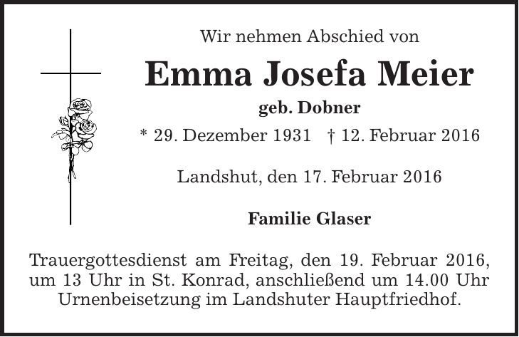 Wir nehmen Abschied von Emma Josefa Meier geb. Dobner * 29. Dezember 1931 + 12. Februar 2016 Landshut, den 17. Februar 2016 Familie Glaser Trauergottesdienst am Freitag, den 19. Februar 2016, um 13 Uhr in St. Konrad, anschließend um 14.00 Uhr Urnenbeisetzung im Landshuter Hauptfriedhof. 