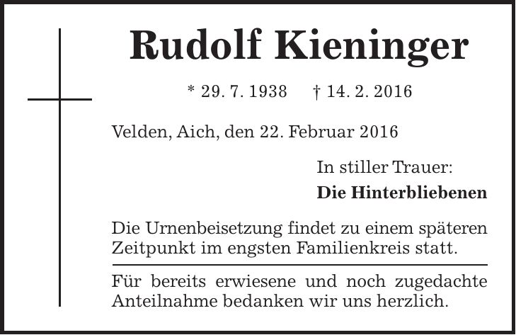 Rudolf Kieninger * 29. 7. 1938 + 14. 2. 2016 Velden, Aich, den 22. Februar 2016 In stiller Trauer: Die Hinterbliebenen Die Urnenbeisetzung findet zu einem späteren Zeitpunkt im engsten Familienkreis statt. Für bereits erwiesene und noch zugedachte Anteilnahme bedanken wir uns herzlich. 