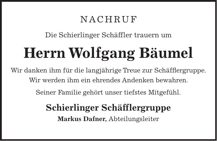 Nachruf Die Schierlinger Schäffler trauern um Herrn Wolfgang Bäumel Wir danken ihm für die langjährige Treue zur Schäfflergruppe. Wir werden ihm ein ehrendes Andenken bewahren. Seiner Familie gehört unser tiefstes Mitgefühl. Schierlinger Schäfflergruppe Markus Dafner, Abteilungsleiter 