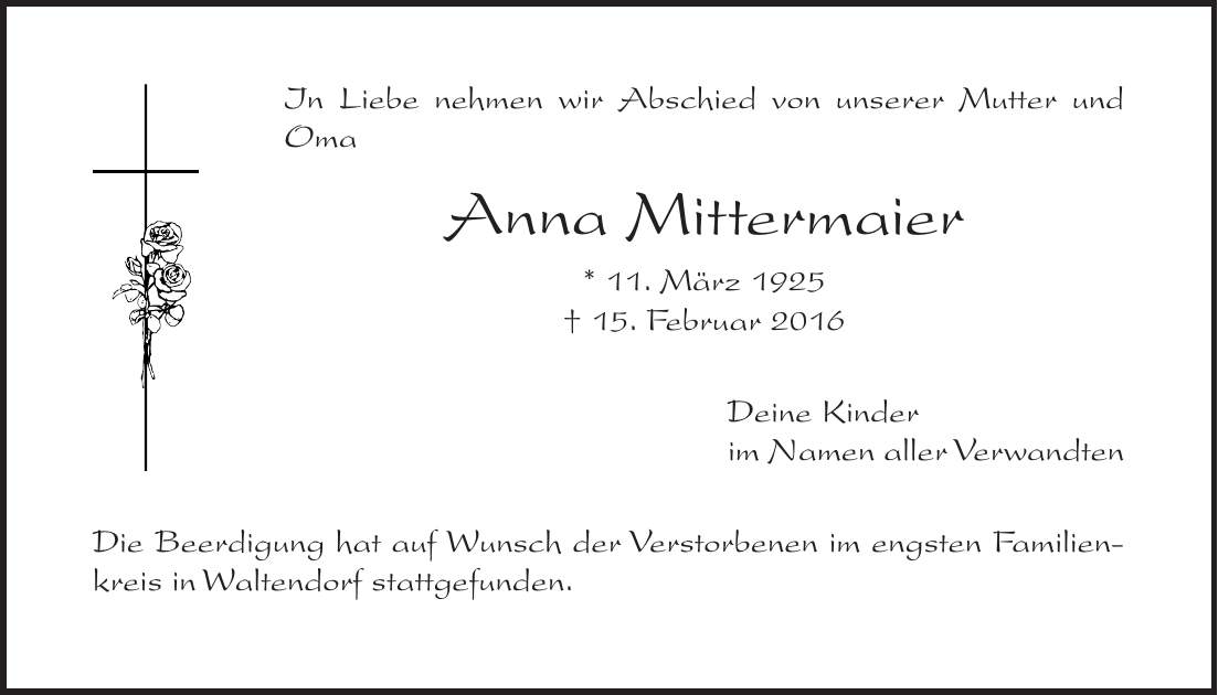 In Liebe nehmen wir Abschied von unserer Mutter und Oma Anna Mittermaier * 11. März 1925 + 15. Februar 2016 Deine Kinder im Namen aller Verwandten Die Beerdigung hat auf Wunsch der Verstorbenen im engsten Familienkreis in Waltendorf stattgefunden.