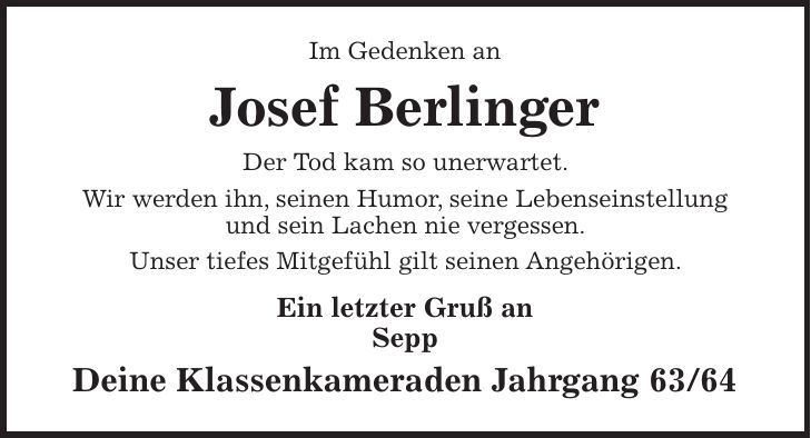 Im Gedenken an Josef Berlinger Der Tod kam so unerwartet. Wir werden ihn, seinen Humor, seine Lebenseinstellung und sein Lachen nie vergessen. Unser tiefes Mitgefühl gilt seinen Angehörigen. Ein letzter Gruß an Sepp Deine Klassenkameraden Jahrgang 63/64