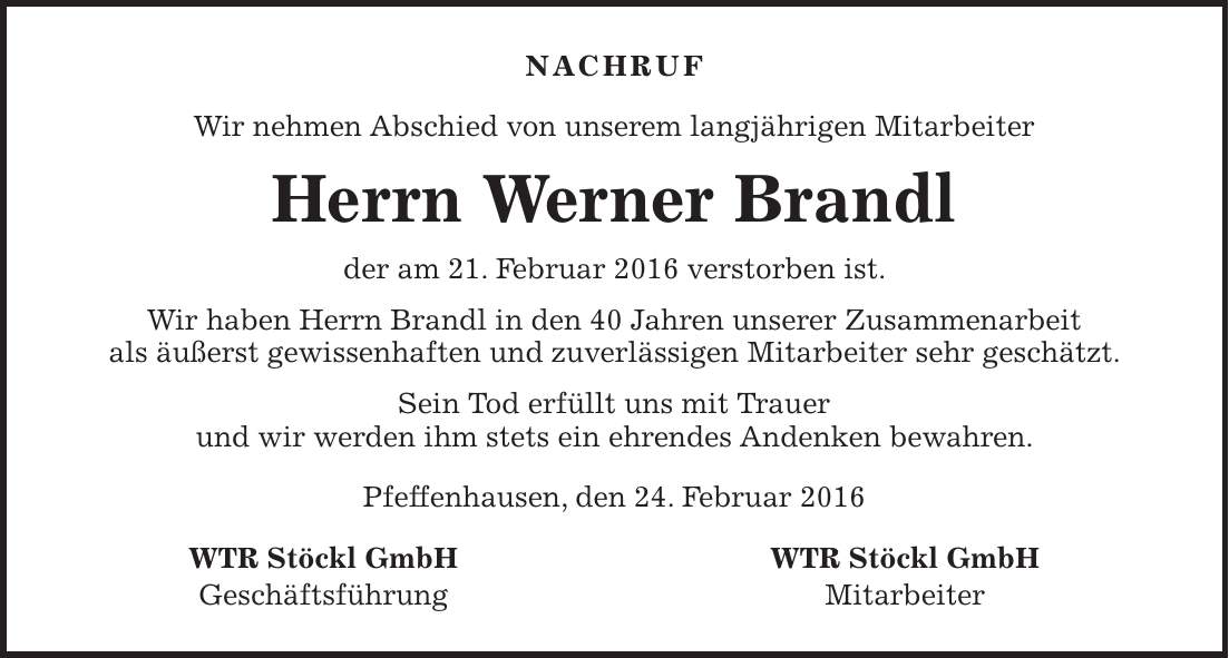 Nachruf Wir nehmen Abschied von unserem langjährigen Mitarbeiter Herrn Werner Brandl der am 21. Februar 2016 verstorben ist. Wir haben Herrn Brandl in den 40 Jahren unserer Zusammenarbeit als äußerst gewissenhaften und zuverlässigen Mitarbeiter sehr geschätzt. Sein Tod erfüllt uns mit Trauer und wir werden ihm stets ein ehrendes Andenken bewahren. Pfeffenhausen, den 24. Februar 2016 WTR Stöckl GmbH Geschäftsführung WTR Stöckl GmbH Mitarbeiter 