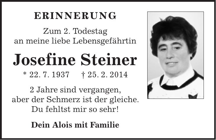 Erinnerung Zum 2. Todestag an meine liebe Lebensgefährtin Josefine Steiner * 22. 7. 1937 + 25. 2. 2014 2 Jahre sind vergangen, aber der Schmerz ist der gleiche. Du fehltst mir so sehr! Dein Alois mit Familie 
