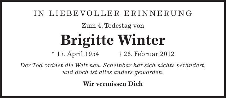 IN LIEBEVOLLER ERINNERUNG Zum 4. Todestag von Brigitte Winter * 17. April 1954 + 26. Februar 2012 Der Tod ordnet die Welt neu. Scheinbar hat sich nichts verändert, und doch ist alles anders geworden. Wir vermissen Dich