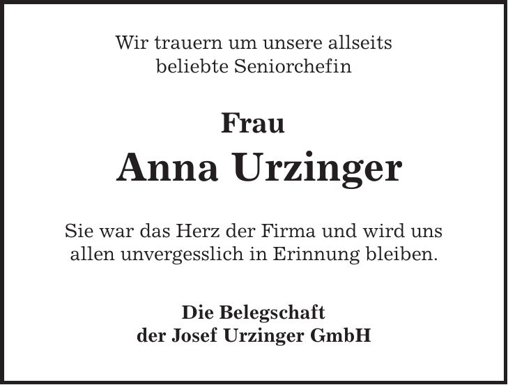 Wir trauern um unsere allseits beliebte Seniorchefin Frau Anna Urzinger Sie war das Herz der Firma und wird uns allen unvergesslich in Erinnung bleiben. Die Belegschaft der Josef Urzinger GmbH 