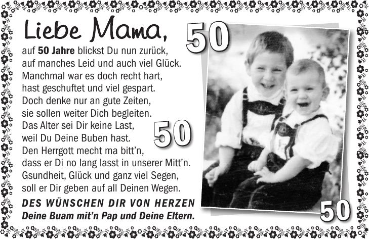 Liebe Mama, auf 50 Jahre blickst Du nun zurück, auf manches Leid und auch viel Glück. Manchmal war es doch recht hart, hast geschuftet und viel gespart. Doch denke nur an gute Zeiten, sie sollen weiter Dich begleiten. Das Alter sei Dir keine Last, weil Du Deine Buben hast. Den Herrgott mecht ma bittn, dass er Di no lang lasst in unserer Mittn. Gsundheit, Glück und ganz viel Segen, soll er Dir geben auf all Deinen Wegen. Des wünschen Dir von Herzen Deine Buam mitn Pap und Deine Eltern.***