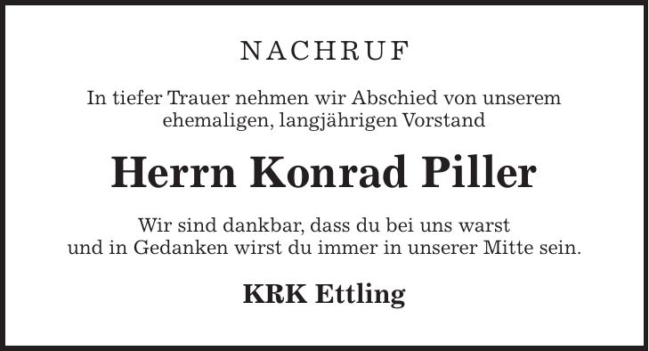 Nachruf In tiefer Trauer nehmen wir Abschied von unserem ehemaligen, langjährigen Vorstand Herrn Konrad Piller Wir sind dankbar, dass du bei uns warst und in Gedanken wirst du immer in unserer Mitte sein. KRK Ettling
