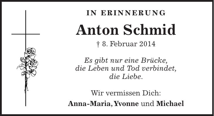 In erinnerung Anton Schmid + 8. Februar 2014 Es gibt nur eine Brücke, die Leben und Tod verbindet, die Liebe. Wir vermissen Dich: Anna-Maria, Yvonne und Michael
