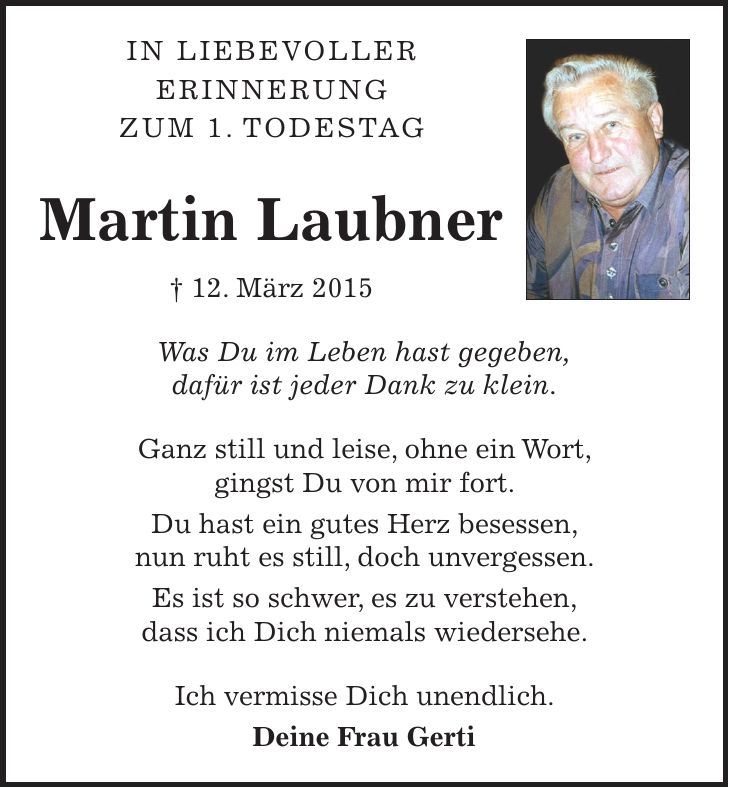 In liebevoller erinnerung zum 1. todestag Martin Laubner + 12. März 2015 Was Du im Leben hast gegeben, dafür ist jeder Dank zu klein. Ganz still und leise, ohne ein Wort, gingst Du von mir fort. Du hast ein gutes Herz besessen, nun ruht es still, doch unvergessen. Es ist so schwer, es zu verstehen, dass ich Dich niemals wiedersehe. Ich vermisse Dich unendlich. Deine Frau Gerti 