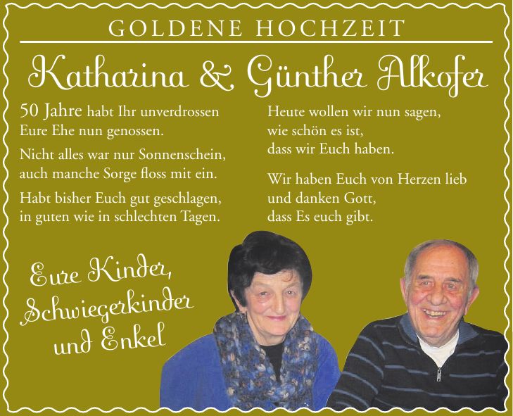 GOLDENE HOCHZEIT Katharina & Günther Alkofer 50 Jahre habt Ihr unverdrossen Eure Ehe nun genossen. Nicht alles war nur Sonnenschein, auch manche Sorge floss mit ein. Habt bisher Euch gut geschlagen, in guten wie in schlechten Tagen. Heute wollen wir nun sagen, wie schön es ist, dass wir Euch haben. Wir haben Euch von Herzen lieb und danken Gott, dass Es euch gibt.Eure Kinder, Schwiegerkinder und Enkel