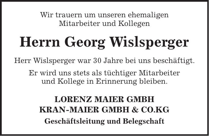 Wir trauern um unseren ehemaligen Mitarbeiter und Kollegen Herrn Georg Wislsperger Herr Wislsperger war 30 Jahre bei uns beschäftigt. Er wird uns stets als tüchtiger Mitarbeiter und Kollege in Erinnerung bleiben. LORENZ MAIER GMBH KRAN-MAIER GMBH & CO.KG Geschäftsleitung und Belegschaft 