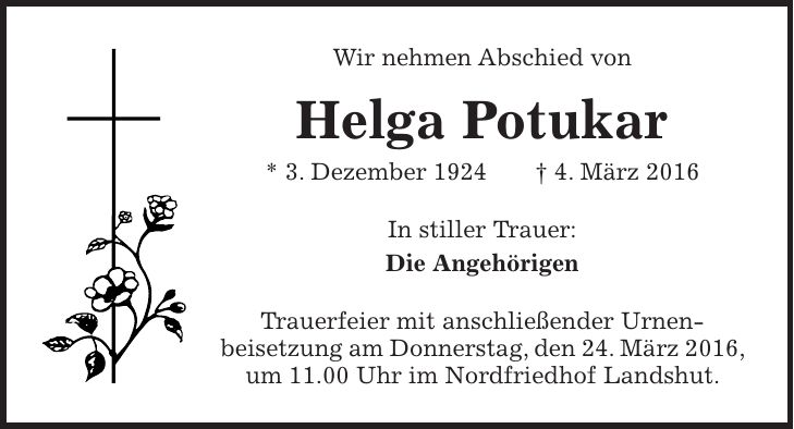 Wir nehmen Abschied von Helga Potukar * 3. Dezember 1924 + 4. März 2016 In stiller Trauer: Die Angehörigen Trauerfeier mit anschließender Urnen- beisetzung am Donnerstag, den 24. März 2016, um 11.00 Uhr im Nordfriedhof Landshut.