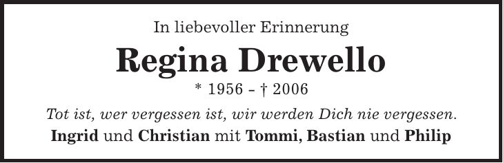 In liebevoller Erinnerung Regina Drewello * 1956 - + 2006 Tot ist, wer vergessen ist, wir werden Dich nie vergessen. Ingrid und Christian mit Tommi, Bastian und Philip