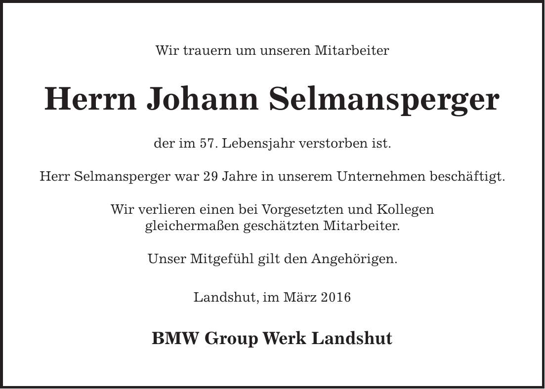 Wir trauern um unseren Mitarbeiter Herrn Johann Selmansperger der im 57. Lebensjahr verstorben ist. Herr Selmansperger war 29 Jahre in unserem Unternehmen beschäftigt. Wir verlieren einen bei Vorgesetzten und Kollegen gleichermaßen geschätzten Mitarbeiter. Unser Mitgefühl gilt den Angehörigen. Landshut, im März 2016 BMW Group Werk Landshut