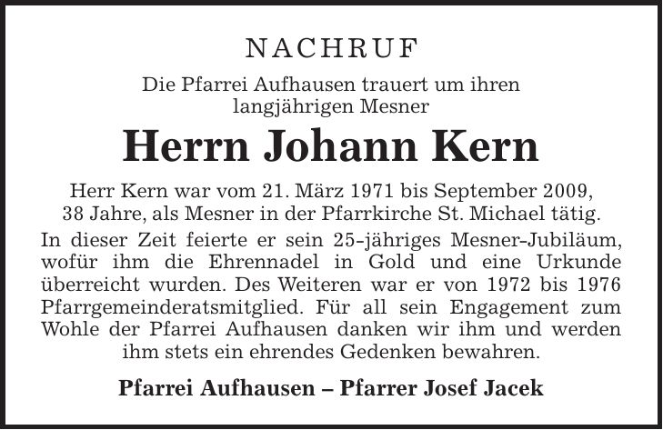 NACHRUF Die Pfarrei Aufhausen trauert um ihren langjährigen Mesner Herrn Johann Kern Herr Kern war vom 21. März 1971 bis September 2009, 38 Jahre, als Mesner in der Pfarrkirche St. Michael tätig. In dieser Zeit feierte er sein 25-jähriges Mesner-Jubiläum, wofür ihm die Ehrennadel in Gold und eine Urkunde überreicht wurden. Des Weiteren war er von 1972 bis 1976 Pfarrgemeinderatsmitglied. Für all sein Engagement zum Wohle der Pfarrei Aufhausen danken wir ihm und werden ihm stets ein ehrendes Gedenken bewahren. Pfarrei Aufhausen - Pfarrer Josef Jacek