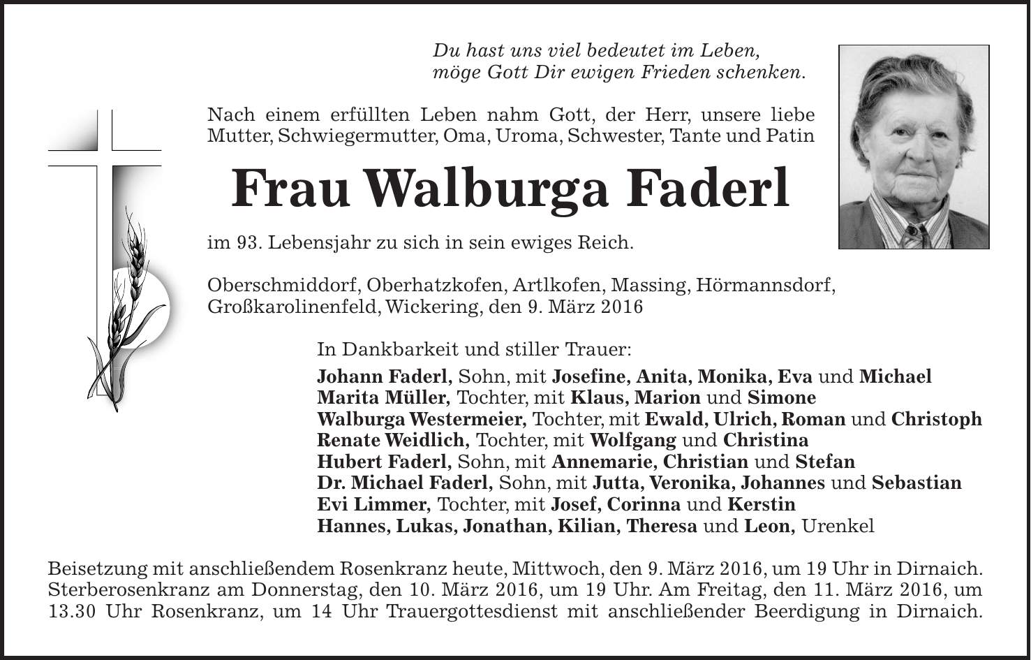 Du hast uns viel bedeutet im Leben, möge Gott Dir ewigen Frieden schenken. Nach einem erfüllten Leben nahm Gott, der Herr, unsere liebe Mutter, Schwiegermutter, Oma, Uroma, Schwester, Tante und Patin Frau Walburga Faderl im 93. Lebensjahr zu sich in sein ewiges Reich. Oberschmiddorf, Oberhatzkofen, Artlkofen, Massing, Hörmannsdorf, Großkarolinenfeld, Wickering, den 9. März 2016 In Dankbarkeit und stiller Trauer: Johann Faderl, Sohn, mit Josefine, Anita, Monika, Eva und Michael Marita Müller, Tochter, mit Klaus, Marion und Simone Walburga Westermeier, Tochter, mit Ewald, Ulrich, Roman und Christoph Renate Weidlich, Tochter, mit Wolfgang und Christina Hubert Faderl, Sohn, mit Annemarie, Christian und Stefan Dr. Michael Faderl, Sohn, mit Jutta, Veronika, Johannes und Sebastian Evi Limmer, Tochter, mit Josef, Corinna und Kerstin Hannes, Lukas, Jonathan, Kilian, Theresa und Leon, Urenkel Beisetzung mit anschließendem Rosenkranz heute, Mittwoch, den 9. März 2016, um 19 Uhr in Dirnaich. Sterberosenkranz am Donnerstag, den 10. März 2016, um 19 Uhr. Am Freitag, den 11. März 2016, um 13.30 Uhr Rosenkranz, um 14 Uhr Trauergottesdienst mit anschließender Beerdigung in Dirnaich.