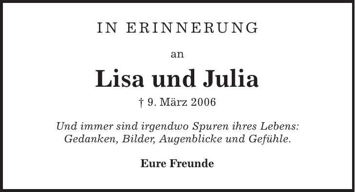in ERINNERUNG an Lisa und Julia + 9. März 2006 Und immer sind irgendwo Spuren ihres Lebens: Gedanken, Bilder, Augenblicke und Gefühle. Eure Freunde