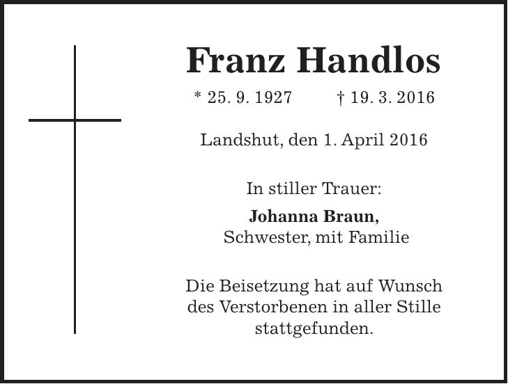 Franz Handlos * 25. 9. 1927 + 19. 3. 2016 Landshut, den 1. April 2016 In stiller Trauer: Johanna Braun, Schwester, mit Familie Die Beisetzung hat auf Wunsch des Verstorbenen in aller Stille stattgefunden. 