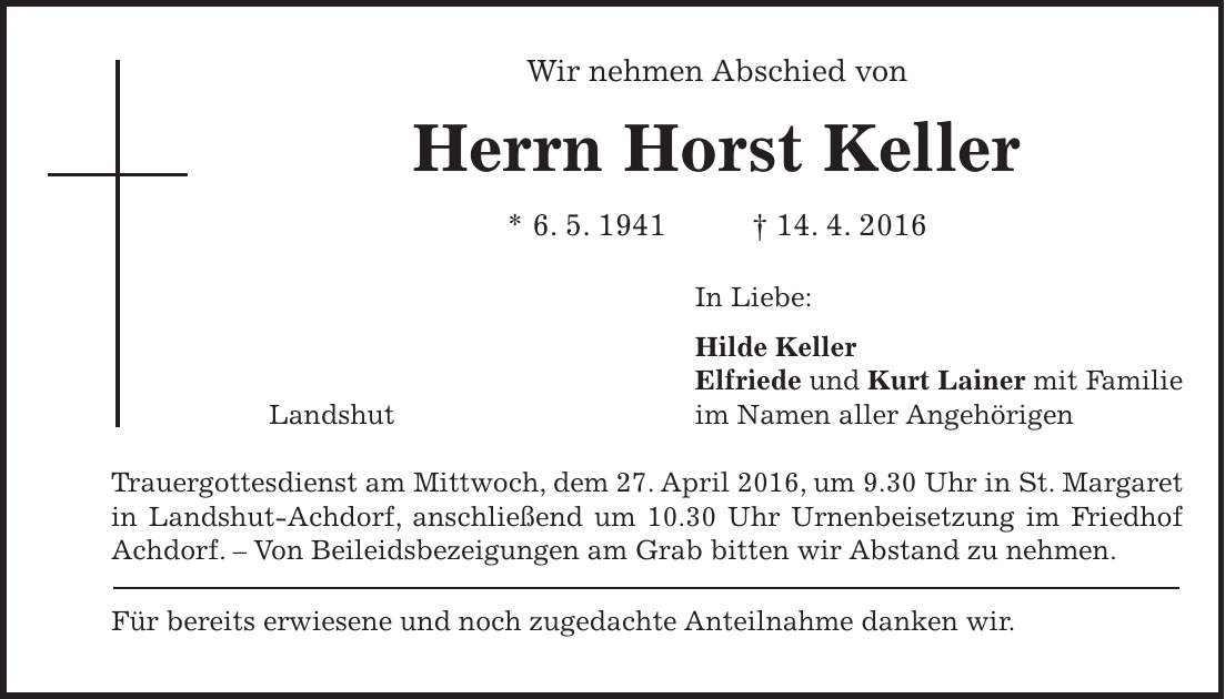 Wir nehmen Abschied von Herrn Horst Keller * 6. 5. 1941 + 14. 4. 2016 In Liebe: Hilde Keller Elfriede und Kurt Lainer mit Familie Landshut im Namen aller Angehörigen Trauergottesdienst am Mittwoch, dem 27. April 2016, um 9.30 Uhr in St. Margaret in Landshut-Achdorf, anschließend um 10.30 Uhr Urnenbeisetzung im Friedhof Achdorf. - Von Beileidsbezeigungen am Grab bitten wir Abstand zu nehmen. Für bereits erwiesene und noch zugedachte Anteilnahme danken wir. 