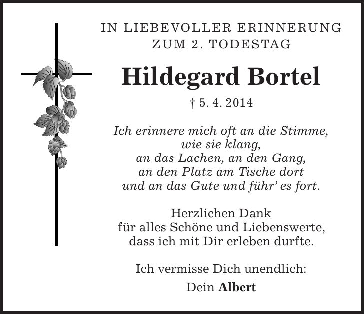 In liebevoller Erinnerung zum 2. Todestag Hildegard Bortel + 5. 4. 2014 Ich erinnere mich oft an die Stimme, wie sie klang, an das Lachen, an den Gang, an den Platz am Tische dort und an das Gute und führ es fort. Herzlichen Dank für alles Schöne und Liebenswerte, dass ich mit Dir erleben durfte. Ich vermisse Dich unendlich: Dein Albert 