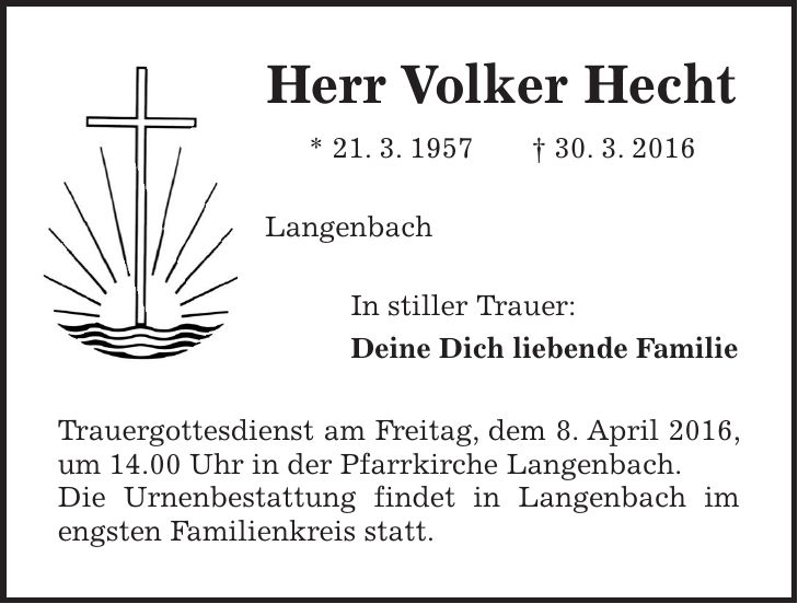 Herr Volker Hecht * 21. 3. 1957 + 30. 3. 2016 Langenbach In stiller Trauer: Deine Dich liebende Familie Trauergottesdienst am Freitag, dem 8. April 2016, um 14.00 Uhr in der Pfarrkirche Langenbach. Die Urnenbestattung findet in Langenbach im engsten Familienkreis statt. 