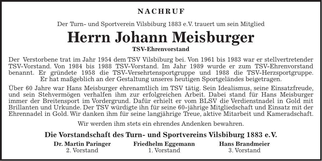 Nachruf Der Turn- und Sportverein Vilsbiburg 1883 e.V. trauert um sein Mitglied Herrn Johann Meisburger TSV-Ehrenvorstand Der Verstorbene trat im Jahr 1954 dem TSV Vilsbiburg bei. Von 1961 bis 1983 war er stellvertretender TSV-Vorstand. Von 1984 bis 1988 TSV-Vorstand. Im Jahr 1989 wurde er zum TSV-Ehrenvorstand benannt. Er gründete 1958 die TSV-Versehrtensportgruppe und 1988 die TSV-Herzsportgruppe. Er hat maßgeblich an der Gestaltung unseres heutigen Sportgeländes beigetragen. Über 60 Jahre war Hans Meisburger ehrenamtlich im TSV tätig. Sein Idealismus, seine Einsatzfreude, und sein Stehvermögen verhalfen ihm zur erfolgreichen Arbeit. Dabei stand für Hans Meisburger immer der Breitensport im Vordergrund. Dafür erhielt er vom BLSV die Verdienstnadel in Gold mit Brillanten und Urkunde. Der TSV würdigte ihn für seine 60-jährige Mitgliedschaft und Einsatz mit der Ehrennadel in Gold. Wir danken ihm für seine langjährige Treue, aktive Mitarbeit und Kameradschaft. Wir werden ihm stets ein ehrendes Andenken bewahren. Die Vorstandschaft des Turn- und Sportvereins Vilsbiburg 1883 e. V. Dr. Martin Paringer Friedhelm Eggemann Hans Brandmeier 2. Vorstand 1. Vorstand 3. Vorstand