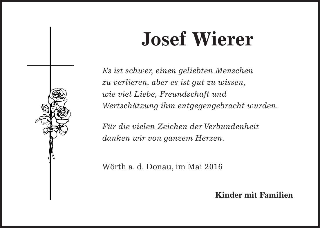 Josef Wierer Es ist schwer, einen geliebten Menschen zu verlieren, aber es ist gut zu wissen, wie viel Liebe, Freundschaft und Wertschätzung ihm entgegengebracht wurden. Für die vielen Zeichen der Verbundenheit danken wir von ganzem Herzen. Wörth a. d. Donau, im Mai 2016 Kinder mit Familien
