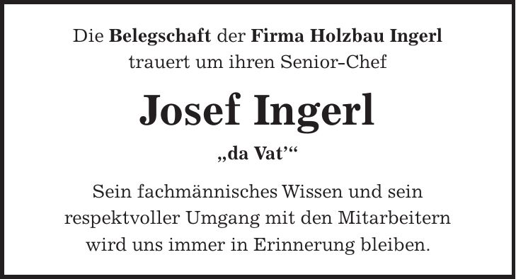 Die Belegschaft der Firma Holzbau Ingerl trauert um ihren Senior-Chef Josef Ingerl 'da Vat' Sein fachmännisches Wissen und sein respektvoller Umgang mit den Mitarbeitern wird uns immer in Erinnerung bleiben.