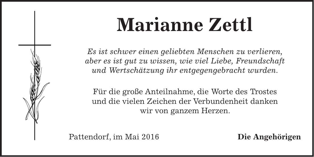  Marianne Zettl Es ist schwer einen geliebten Menschen zu verlieren, aber es ist gut zu wissen, wie viel Liebe, Freundschaft und Wertschätzung ihr entgegengebracht wurden. Für die große Anteilnahme, die Worte des Trostes und die vielen Zeichen der Verbundenheit danken wir von ganzem Herzen. Pattendorf, im Mai 2016 Die Angehörigen 