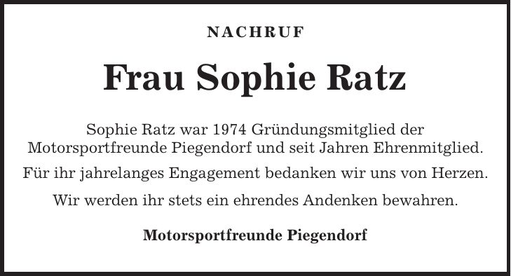  Nachruf Frau Sophie Ratz Sophie Ratz war 1974 Gründungsmitglied der Motorsportfreunde Piegendorf und seit Jahren Ehrenmitglied. Für ihr jahrelanges Engagement bedanken wir uns von Herzen. Wir werden ihr stets ein ehrendes Andenken bewahren. Motorsportfreunde Piegendorf 