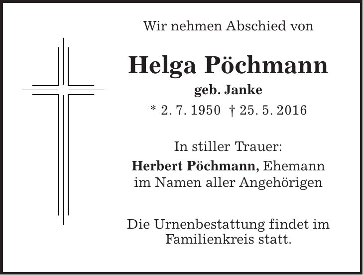  Wir nehmen Abschied von Helga Pöchmann geb. Janke * 2. 7. 1950 + 25. 5. 2016 In stiller Trauer: Herbert Pöchmann, Ehemann im Namen aller Angehörigen Die Urnenbestattung findet im Familienkreis statt. 