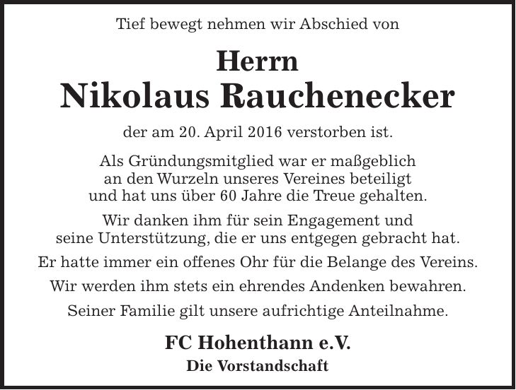 Tief bewegt nehmen wir Abschied von Herrn Nikolaus Rauchenecker der am 20. April 2016 verstorben ist. Als Gründungsmitglied war er maßgeblich an den Wurzeln unseres Vereines beteiligt und hat uns über 60 Jahre die Treue gehalten. Wir danken ihm für sein Engagement und seine Unterstützung, die er uns entgegen gebracht hat. Er hatte immer ein offenes Ohr für die Belange des Vereins. Wir werden ihm stets ein ehrendes Andenken bewahren. Seiner Familie gilt unsere aufrichtige Anteilnahme. FC Hohenthann e.V. Die Vorstandschaft 