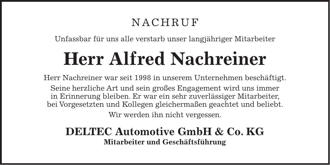 Nachruf Unfassbar für uns alle verstarb unser langjähriger Mitarbeiter Herr Alfred Nachreiner Herr Nachreiner war seit 1998 in unserem Unternehmen beschäftigt. Seine herzliche Art und sein großes Engagement wird uns immer in Erinnerung bleiben. Er war ein sehr zuverlässiger Mitarbeiter, bei Vorgesetzten und Kollegen gleichermaßen geachtet und beliebt. Wir werden ihn nicht vergessen. DELTEC Automotive GmbH & Co. KG Mitarbeiter und Geschäftsführung