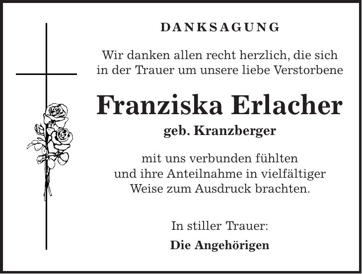 Danksagung Wir danken allen recht herzlich, die sich in der Trauer um unsere liebe Verstorbene Franziska Erlacher geb. Kranzberger mit uns verbunden fühlten und ihre Anteilnahme in vielfältiger Weise zum Ausdruck brachten. In stiller Trauer: Die Angehörigen 