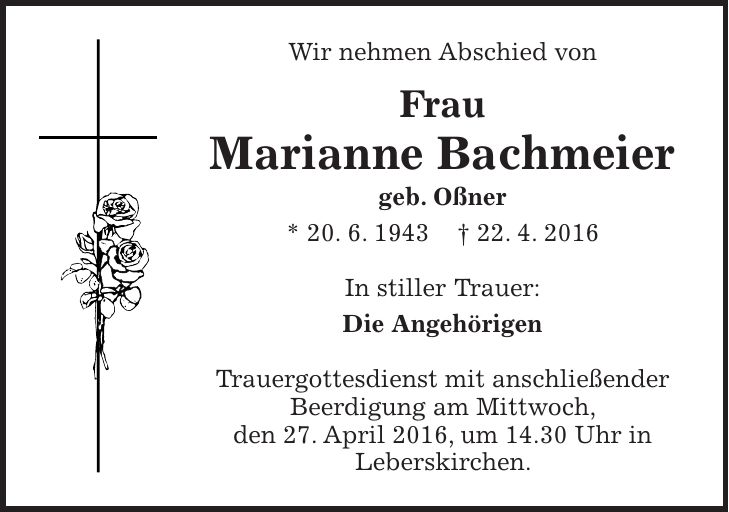 Wir nehmen Abschied von Frau Marianne Bachmeier geb. Oßner * 20. 6. 1943 + 22. 4. 2016 In stiller Trauer: Die Angehörigen Trauergottesdienst mit anschließender Beerdigung am Mittwoch, den 27. April 2016, um 14.30 Uhr in Leberskirchen.