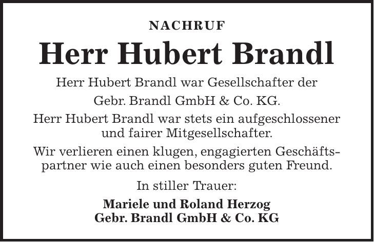 Nachruf Herr Hubert Brandl Herr Hubert Brandl war Gesellschafter der Gebr. Brandl GmbH & Co. KG. Herr Hubert Brandl war stets ein aufgeschlossener und fairer Mitgesellschafter. Wir verlieren einen klugen, engagierten Geschäfts-partner wie auch einen besonders guten Freund. In stiller Trauer: Mariele und Roland Herzog Gebr. Brandl GmbH & Co. KG 