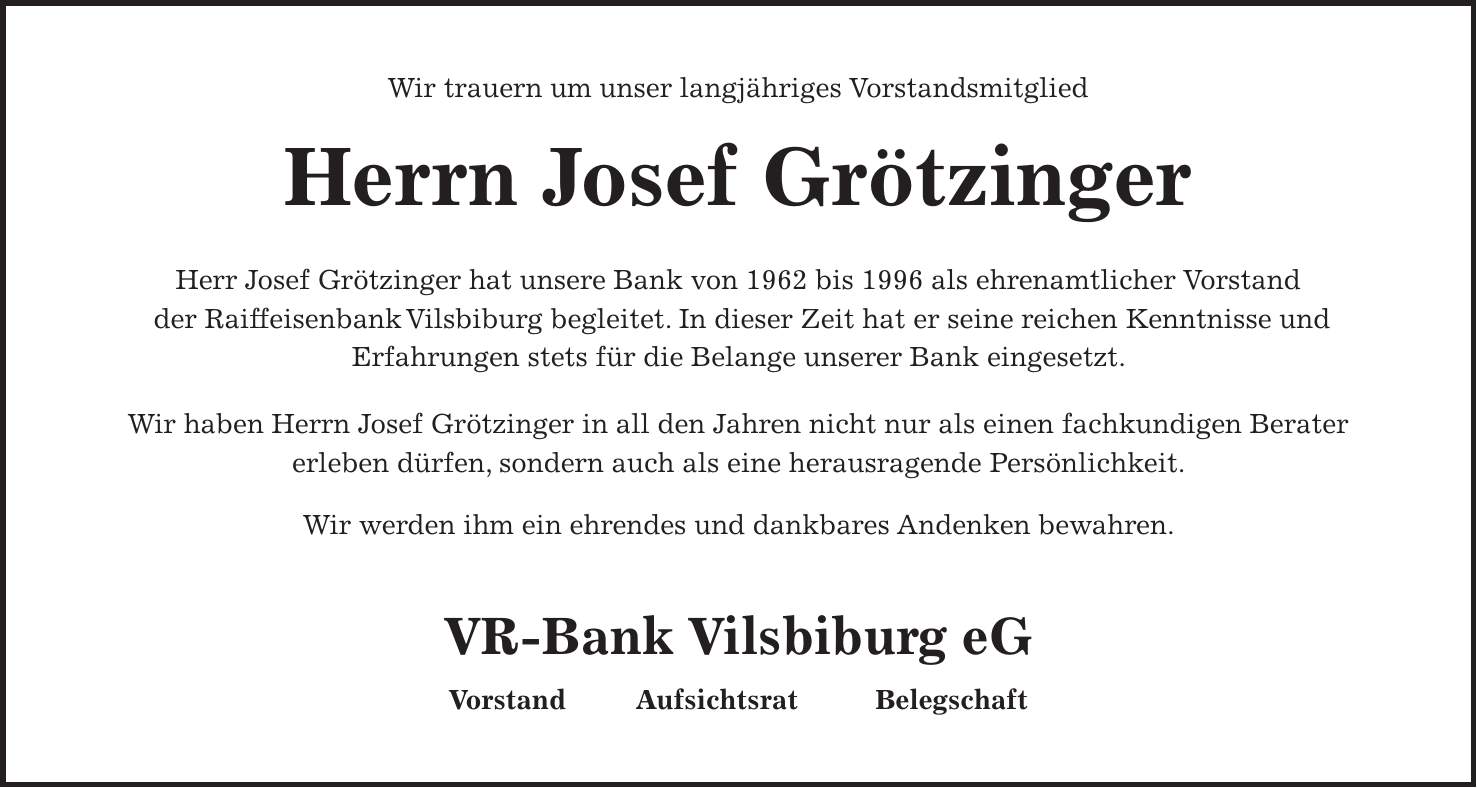 Wir trauern um unser langjähriges Vorstandsmitglied Herrn Josef Grötzinger Herr Josef Grötzinger hat unsere Bank von 1962 bis 1996 als ehrenamtlicher Vorstand der Raiffeisenbank Vilsbiburg begleitet. In dieser Zeit hat er seine reichen Kenntnisse und Erfahrungen stets für die Belange unserer Bank eingesetzt. Wir haben Herrn Josef Grötzinger in all den Jahren nicht nur als einen fachkundigen Berater erleben dürfen, sondern auch als eine herausragende Persönlichkeit. Wir werden ihm ein ehrendes und dankbares Andenken bewahren. VR-Bank Vilsbiburg eG Vorstand Aufsichtsrat Belegschaft