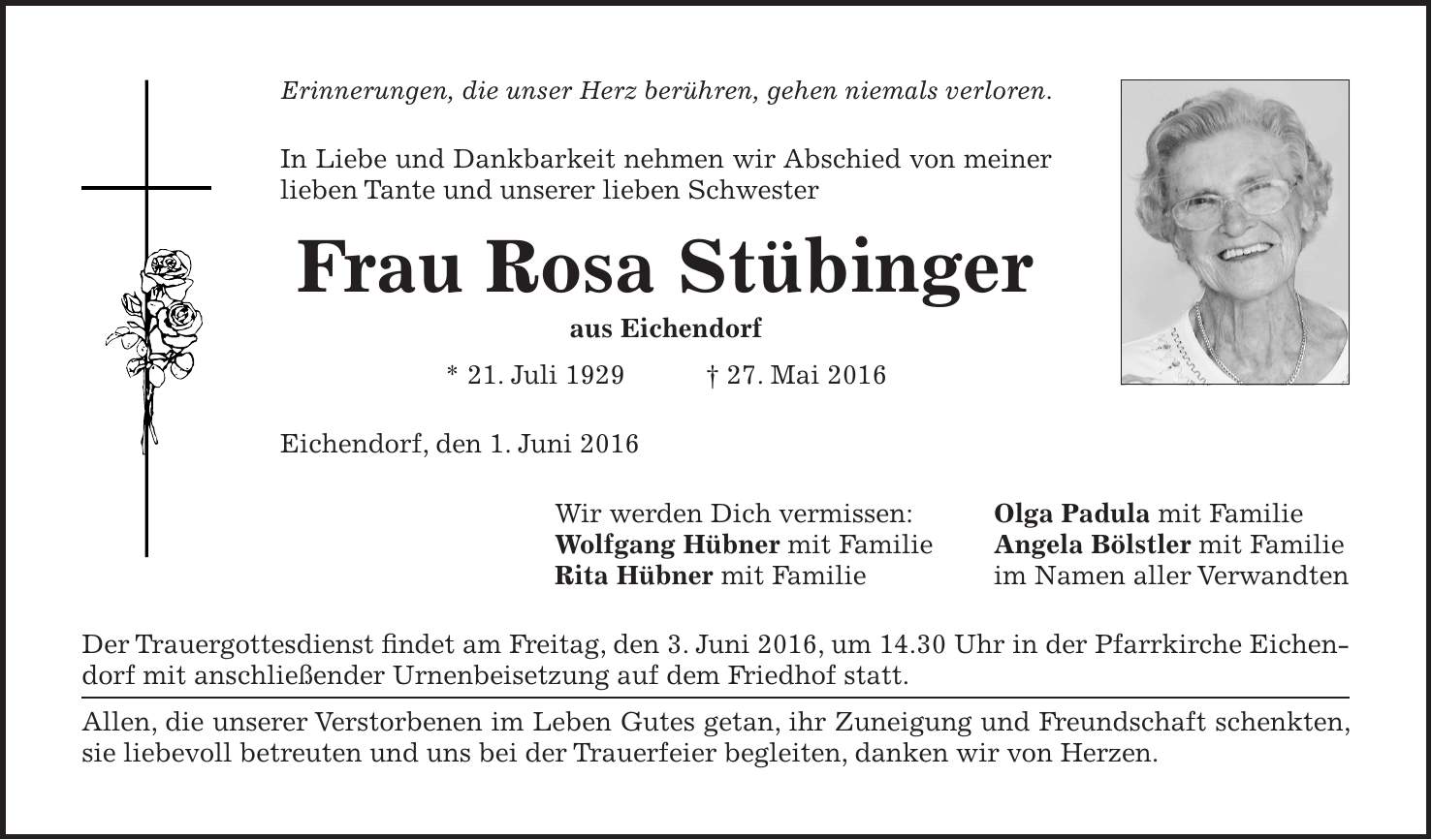  Erinnerungen, die unser Herz berühren, gehen niemals verloren. In Liebe und Dankbarkeit nehmen wir Abschied von meiner ­lieben Tante und unserer lieben Schwester Frau Rosa Stübinger aus Eichendorf * 21. Juli 1929 + 27. Mai 2016 Eichendorf, den 1. Juni 2016 Wir werden Dich vermissen: Olga Padula mit Familie Wolfgang Hübner mit Familie Angela Bölstler mit Familie Rita Hübner mit Familie im Namen aller Verwandten Der Trauergottesdienst findet am Freitag, den 3. Juni 2016, um 14.30 Uhr in der Pfarrkirche Eichendorf mit anschließender Urnenbeisetzung auf dem Friedhof statt. Allen, die unserer Verstorbenen im Leben Gutes getan, ihr Zuneigung und Freundschaft schenkten, sie liebevoll betreuten und uns bei der Trauerfeier begleiten, danken wir von Herzen.