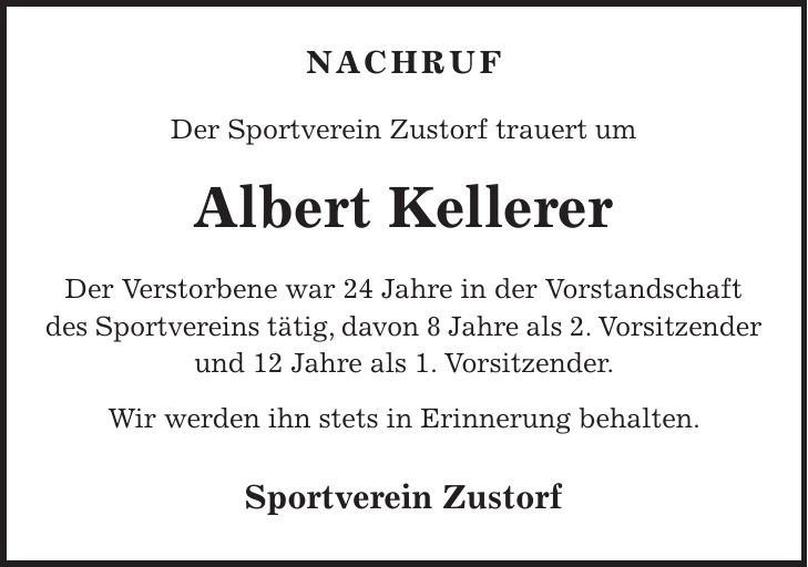 Nachruf Der Sportverein Zustorf trauert um Albert Kellerer Der Verstorbene war 24 Jahre in der Vorstandschaft des Sportvereins tätig, davon 8 Jahre als 2. Vorsitzender und 12 Jahre als 1. Vorsitzender. Wir werden ihn stets in Erinnerung behalten. Sportverein Zustorf