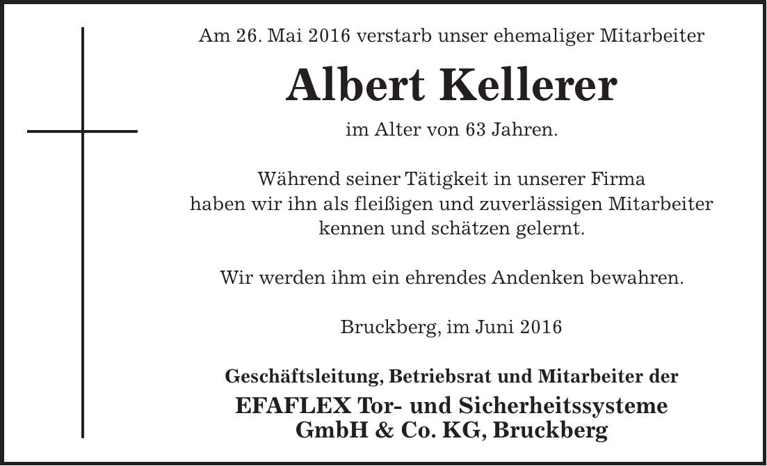 Am 26. Mai 2016 verstarb unser ehemaliger Mitarbeiter Albert Kellerer im Alter von 63 Jahren. Während seiner Tätigkeit in unserer Firma haben wir ihn als fleißigen und zuverlässigen Mitarbeiter kennen und schätzen gelernt. Wir werden ihm ein ehrendes Andenken bewahren. Bruckberg, im Juni 2016 Geschäftsleitung, Betriebsrat und Mitarbeiter der EFAFLEX Tor- und Sicherheitssysteme GmbH & Co. KG, Bruckberg